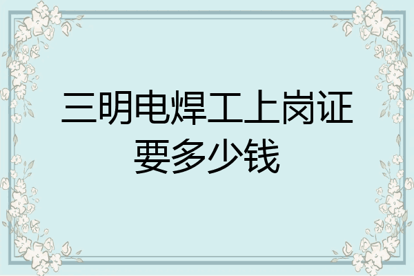 三明电焊工上岗证要多少钱