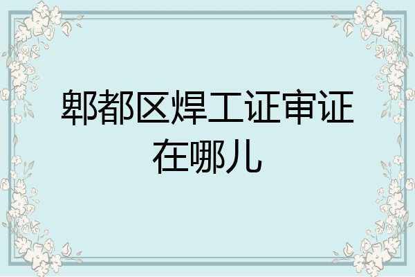 郫都区焊工证审证在哪儿