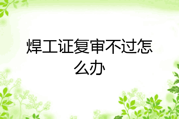 焊工证复审不过怎么办