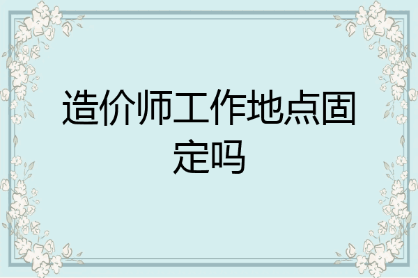 造价师工作地点固定吗