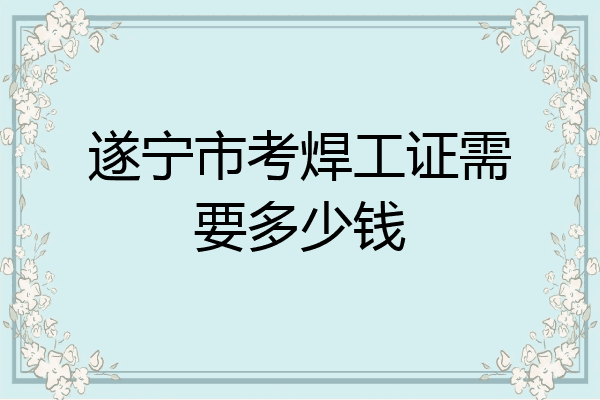 遂宁市考焊工证需要多少钱