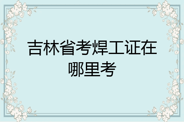 吉林省考焊工证在哪里考
