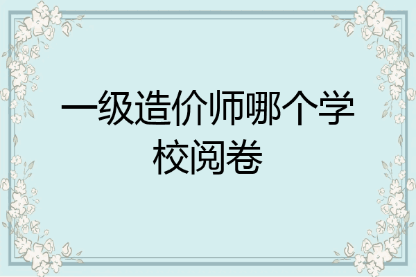 一级造价师哪个学校阅卷