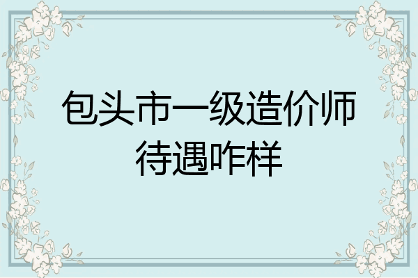 包头市一级造价师待遇咋样