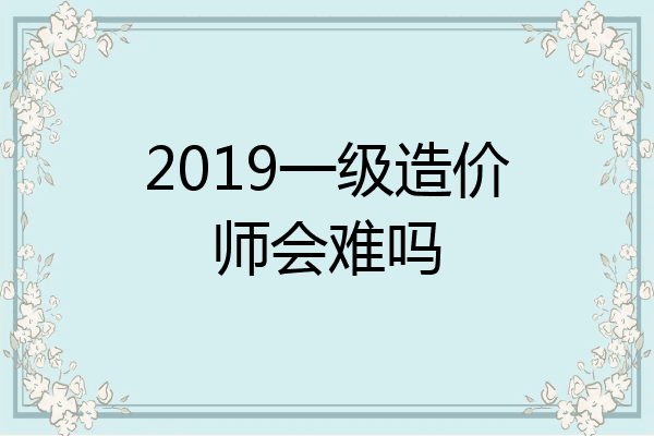 2019一级造价师会难吗