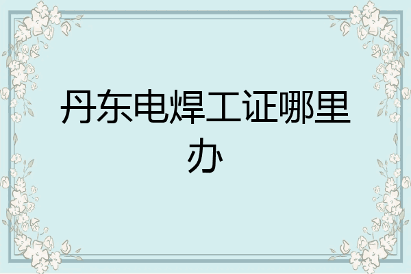 丹东电焊工证哪里办