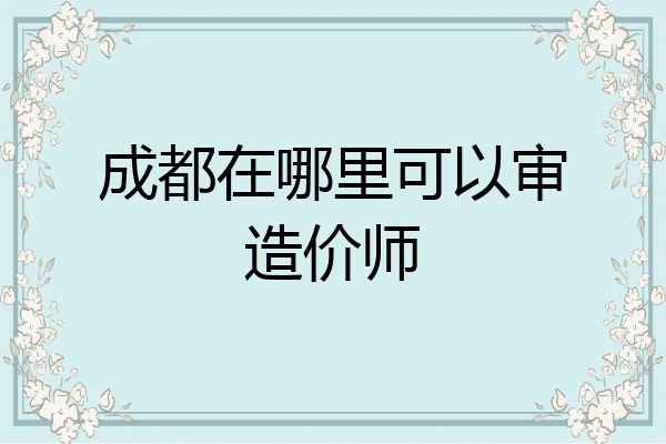 成都在哪里可以审造价师