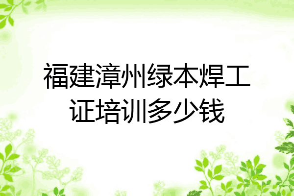 福建漳州绿本焊工证培训多少钱