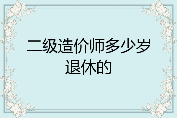二级造价师多少岁退休的