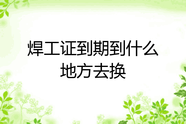焊工证到期到什么地方去换
