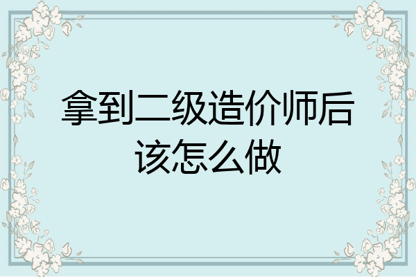 拿到二级造价师后该怎么做