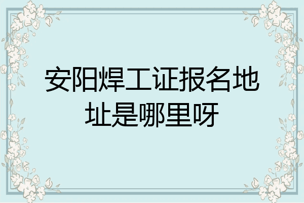 安阳焊工证报名地址是哪里呀