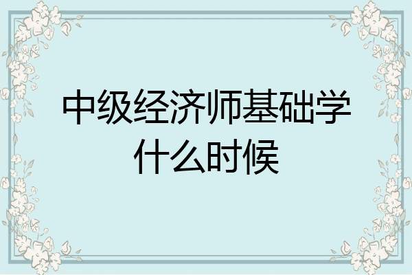 中级经济师基础学什么时候