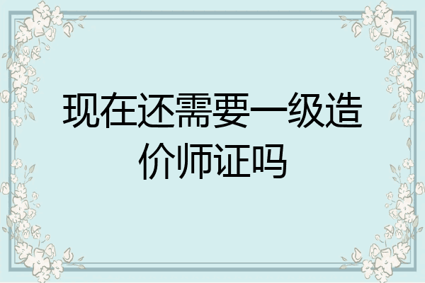 现在还需要一级造价师证吗