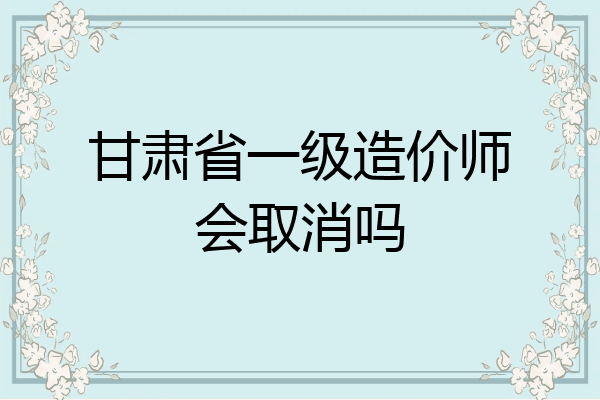 甘肃省一级造价师会取消吗