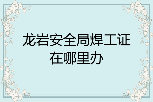 龙岩安全局焊工证在哪里办