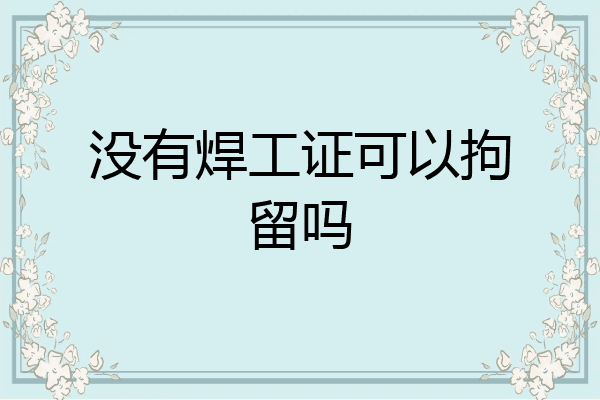 没有焊工证可以拘留吗