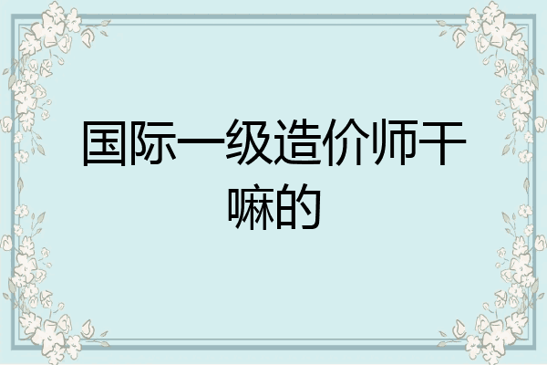 国际一级造价师干嘛的