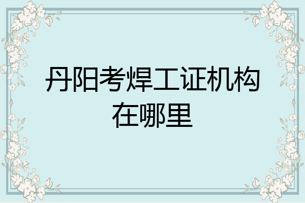 丹阳考焊工证机构在哪里