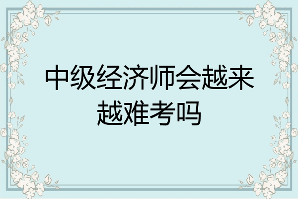 中级经济师会越来越难考吗