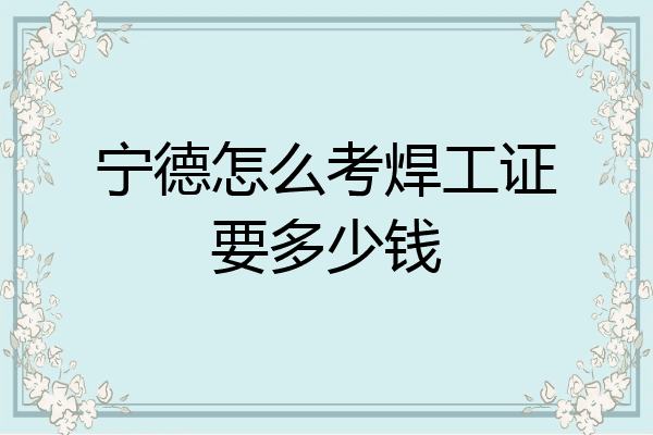 宁德怎么考焊工证要多少钱
