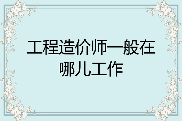 工程造价师一般在哪儿工作