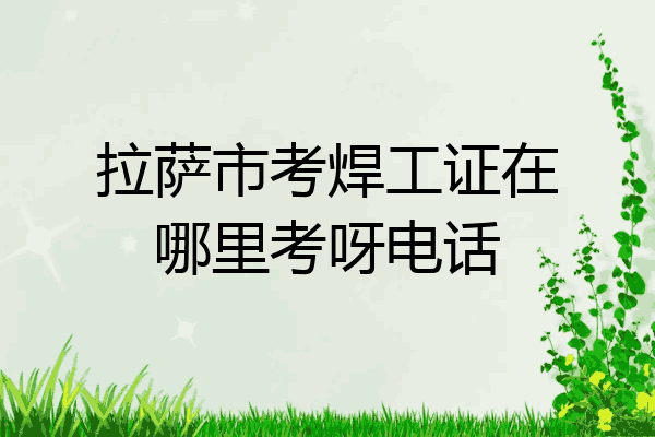 拉萨市考焊工证在哪里考呀电话