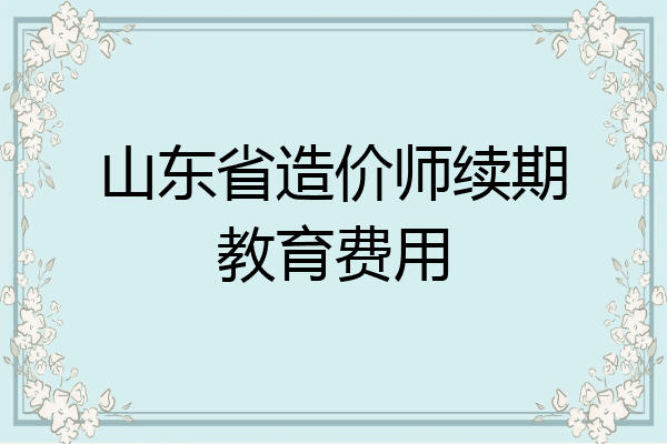山东省造价师续期教育费用