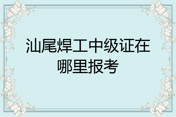 汕尾焊工中级证在哪里报考