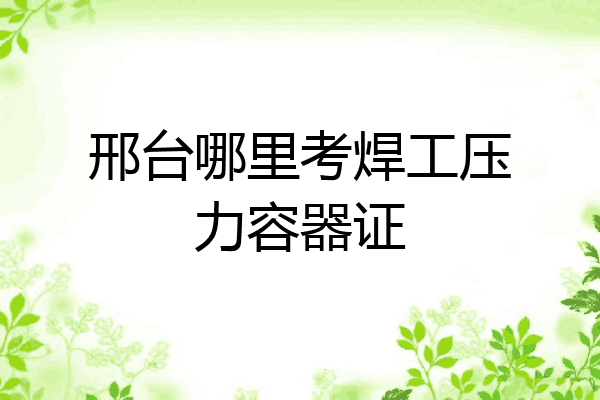 邢台哪里考焊工压力容器证