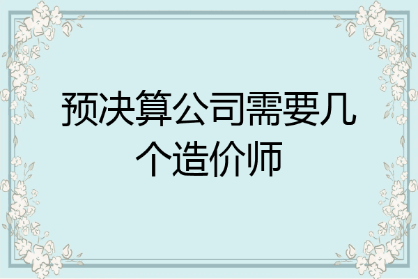 预决算公司需要几个造价师