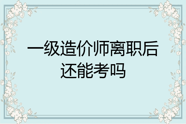 一级造价师离职后还能考吗