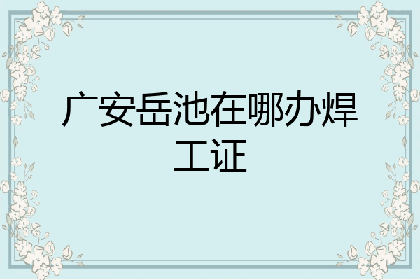 广安岳池在哪办焊工证