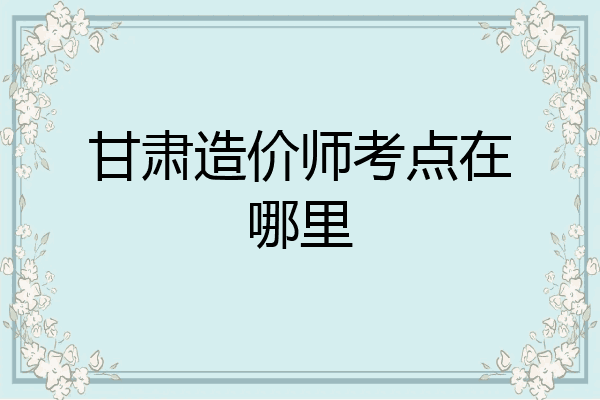 甘肃造价师考点在哪里