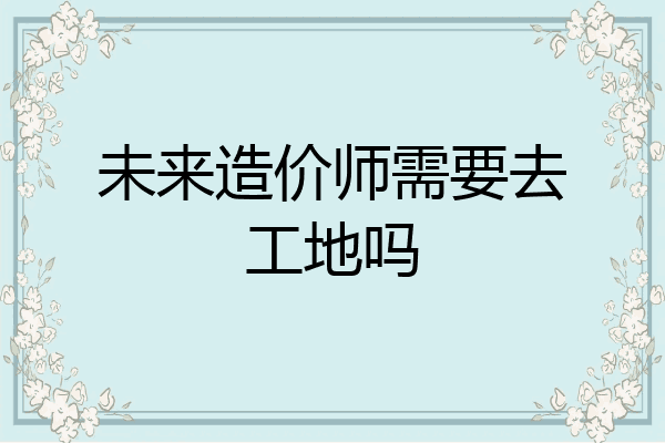 未来造价师需要去工地吗