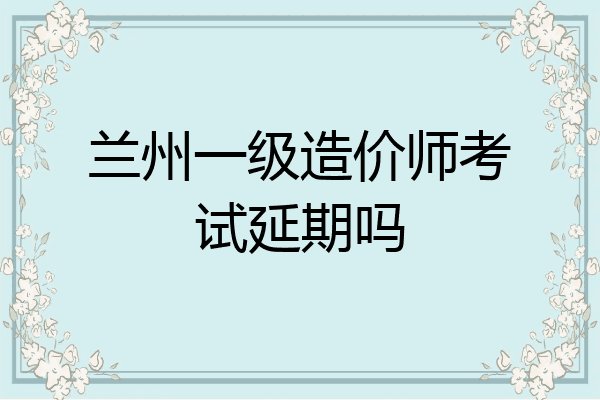兰州一级造价师考试延期吗