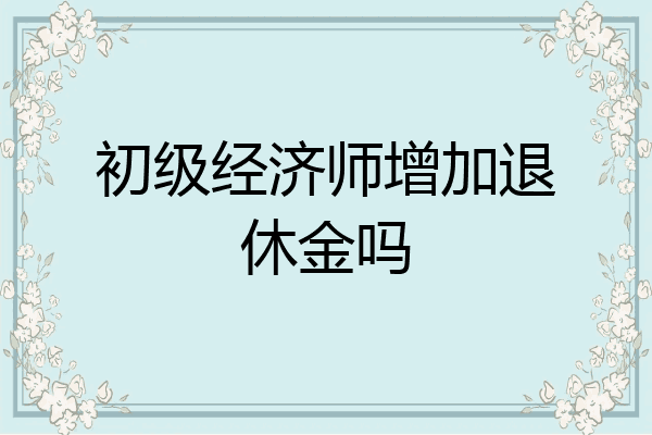 初级经济师增加退休金吗