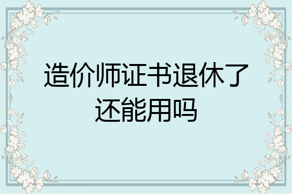 造价师证书退休了还能用吗