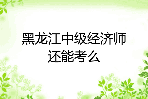 黑龙江中级经济师还能考么