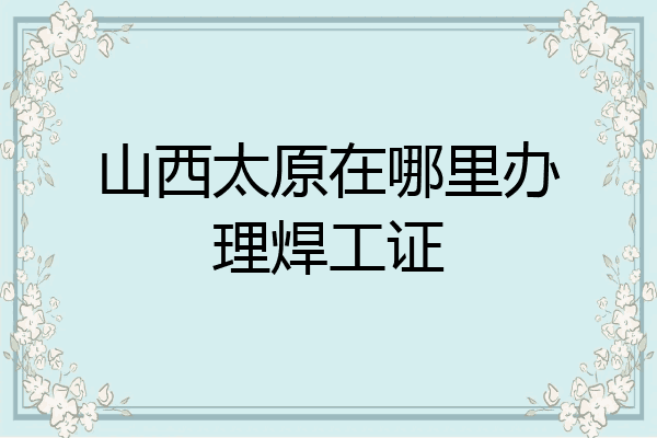 山西太原在哪里办理焊工证