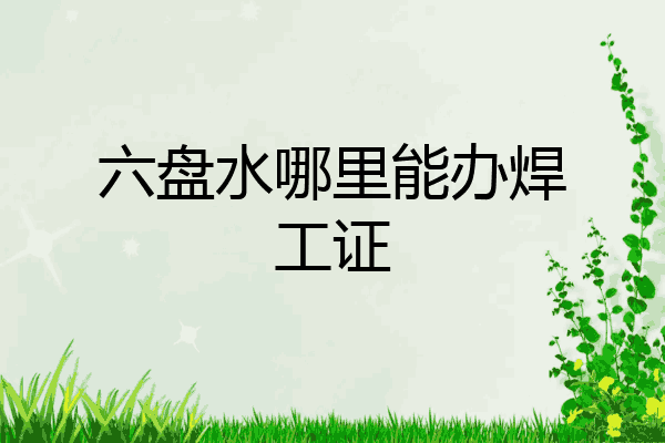 六盘水哪里能办焊工证