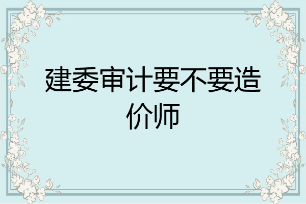 建委审计要不要造价师
