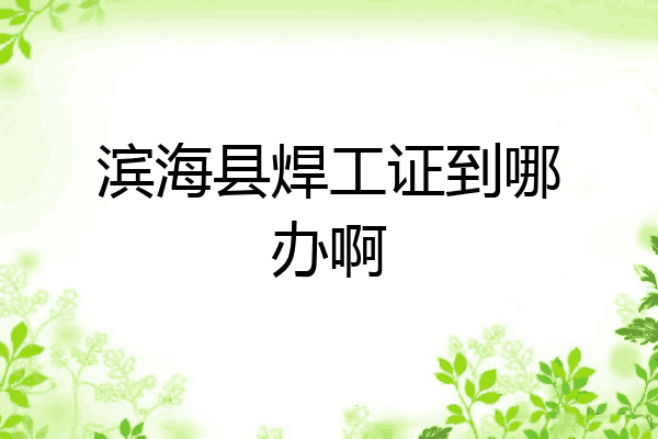 滨海县焊工证到哪办啊