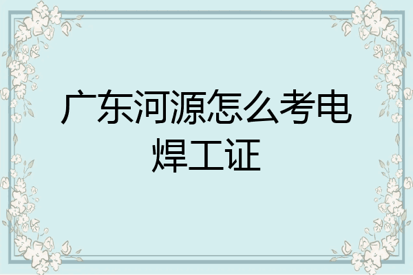 广东河源怎么考电焊工证