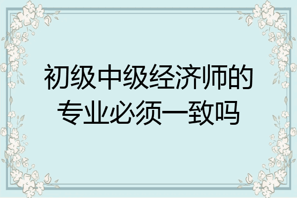 初级中级经济师的专业必须一致吗