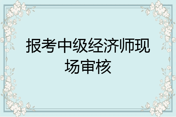 报考中级经济师现场审核