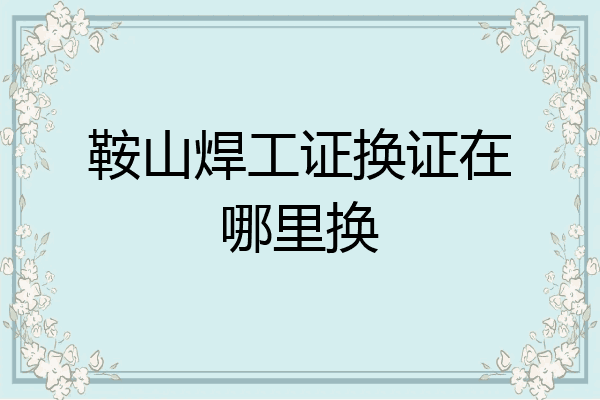 鞍山焊工证换证在哪里换