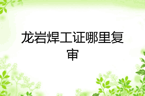 龙岩焊工证哪里复审