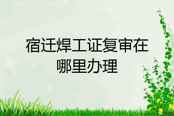 宿迁焊工证复审在哪里办理