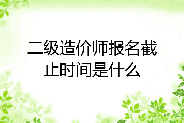 二级造价师报名截止时间是什么